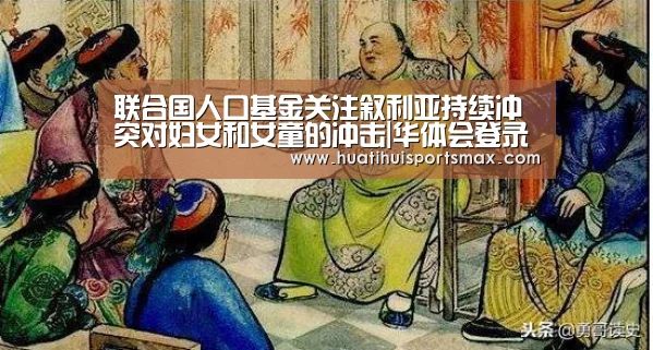 联合国人口基金关注叙利亚持续冲突对妇女和女童的冲击|华体会登录(图1) 华体会赛事